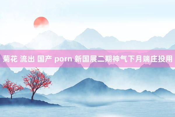 菊花 流出 国产 porn 新国展二期神气下月端庄投用