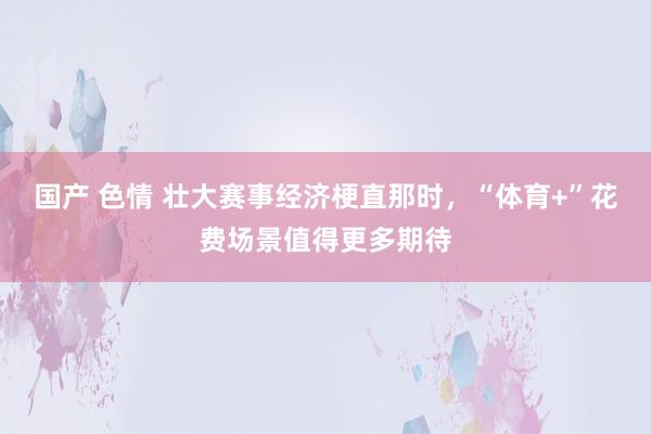 国产 色情 壮大赛事经济梗直那时，“体育+”花费场景值得更多期待