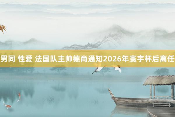 男同 性愛 法国队主帅德尚通知2026年寰宇杯后离任