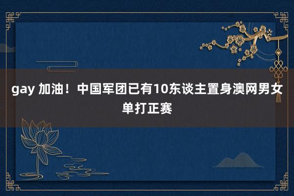 gay 加油！中国军团已有10东谈主置身澳网男女单打正赛