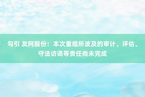 勾引 友阿股份：本次重组所波及的审计、评估、守法访谒等责任尚未完成