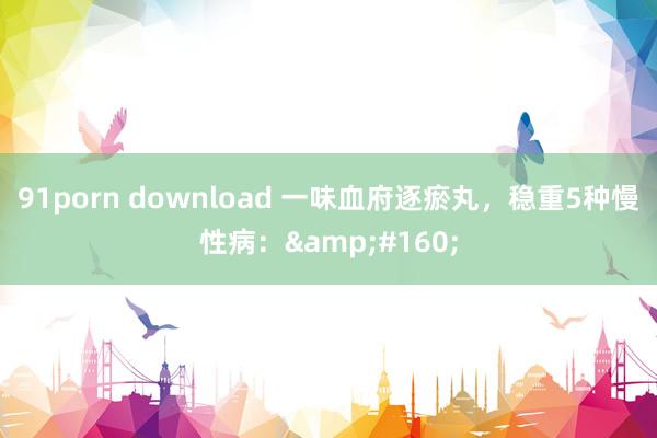 91porn download 一味血府逐瘀丸，稳重5种慢性病：&#160;