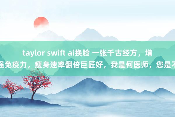 taylor swift ai换脸 一张千古经方，增强免疫力，瘦身速率翻倍巨匠好，我是何医师，您是不