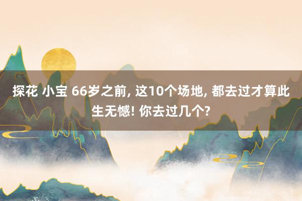 探花 小宝 66岁之前， 这10个场地， 都去过才算此生无憾! 你去过几个?