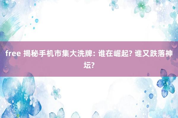 free 揭秘手机市集大洗牌: 谁在崛起? 谁又跌落神坛?