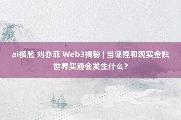 ai换脸 刘亦菲 Web3揭秘 | 当诬捏和现实金融世界买通会发生什么？