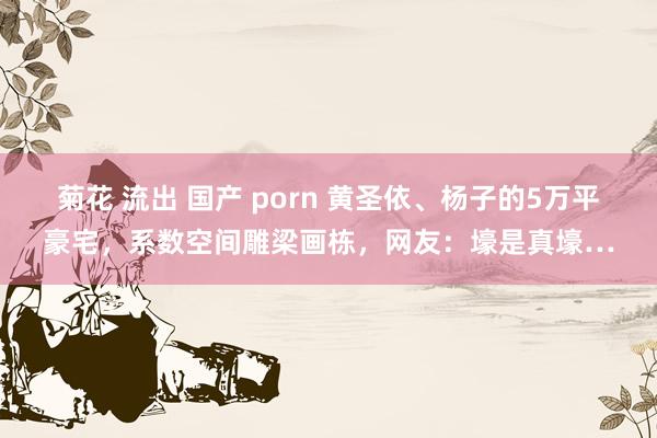 菊花 流出 国产 porn 黄圣依、杨子的5万平豪宅，系数空间雕梁画栋，网友：壕是真壕…