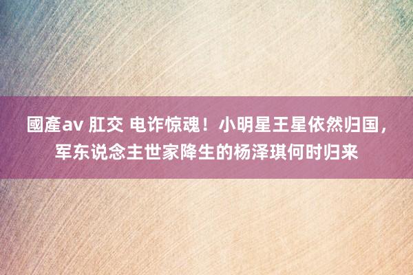 國產av 肛交 电诈惊魂！小明星王星依然归国，军东说念主世家降生的杨泽琪何时归来