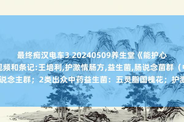 最终痴汉电车3 20240509养生堂《能护心的中药“益生菌”》视频和条记:王培利，护激情肠方，益生菌，肠说念菌群（中药益生菌：5类.4类东说念主群；2类出众中药益生菌：五灵脂国槐花；护激情肠方：国槐花丹参红花；护心穴：少冲穴养老穴）