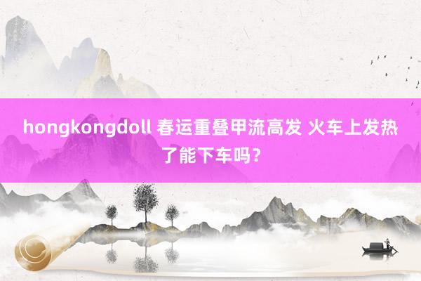 hongkongdoll 春运重叠甲流高发 火车上发热了能下车吗？