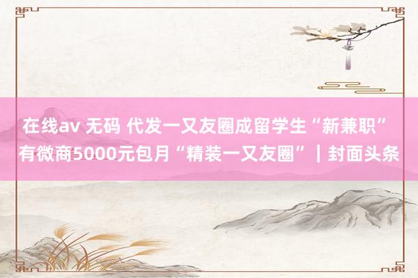 在线av 无码 代发一又友圈成留学生“新兼职” 有微商5000元包月“精装一又友圈”｜封面头条