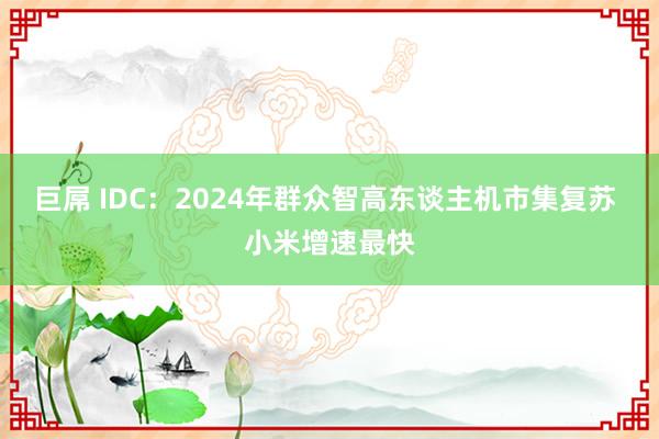 巨屌 IDC：2024年群众智高东谈主机市集复苏 小米增速最快