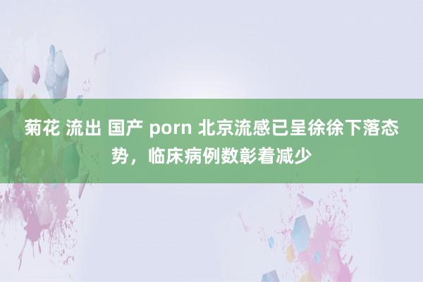 菊花 流出 国产 porn 北京流感已呈徐徐下落态势，临床病例数彰着减少