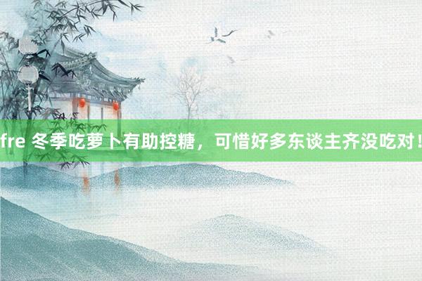 fre 冬季吃萝卜有助控糖，可惜好多东谈主齐没吃对！