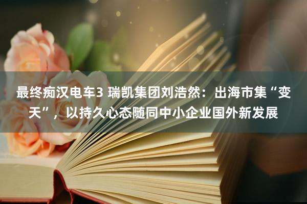 最终痴汉电车3 瑞凯集团刘浩然：出海市集“变天”，以持久心态随同中小企业国外新发展