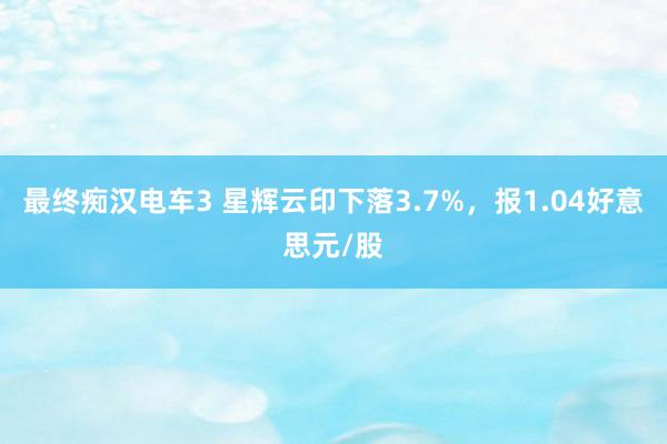 最终痴汉电车3 星辉云印下落3.7%，报1.04好意思元/股