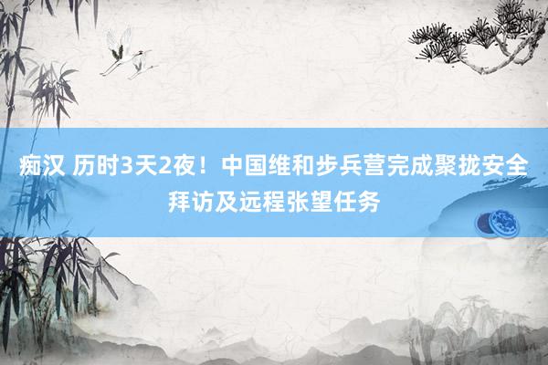 痴汉 历时3天2夜！中国维和步兵营完成聚拢安全拜访及远程张望任务