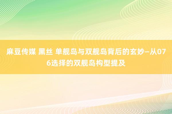 麻豆传媒 黑丝 单舰岛与双舰岛背后的玄妙—从076选择的双舰岛构型提及