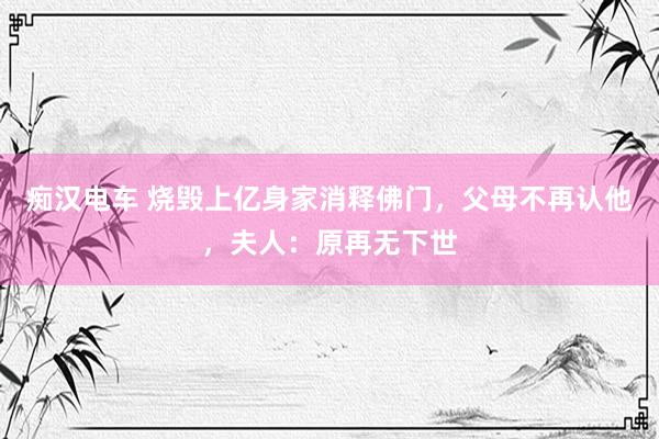 痴汉电车 烧毁上亿身家消释佛门，父母不再认他，夫人：原再无下世