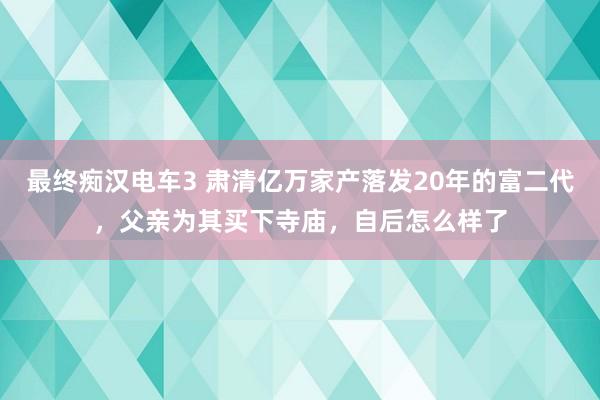 最终痴汉电车3 肃清亿万家产落发20年的富二代，父亲为其买下寺庙，自后怎么样了