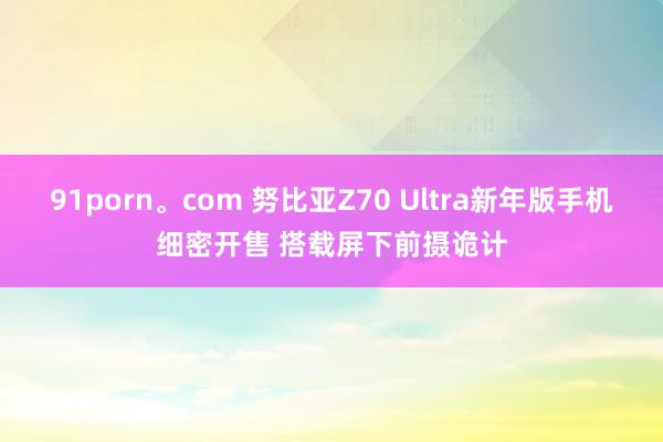 91porn。com 努比亚Z70 Ultra新年版手机细密开售 搭载屏下前摄诡计