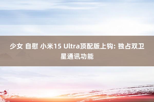 少女 自慰 小米15 Ultra顶配版上钩: 独占双卫星通讯功能