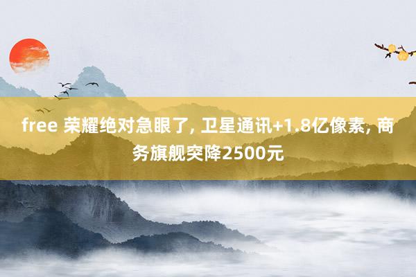 free 荣耀绝对急眼了， 卫星通讯+1.8亿像素， 商务旗舰突降2500元