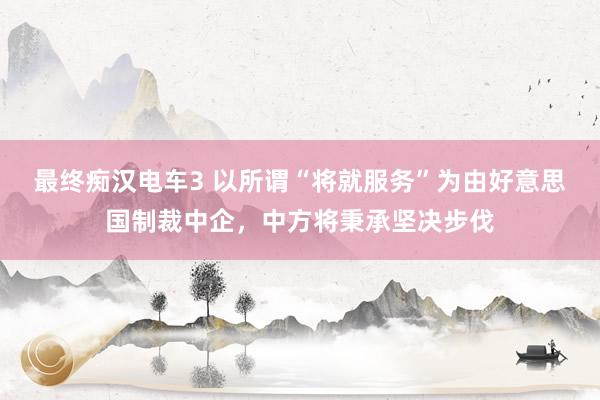 最终痴汉电车3 以所谓“将就服务”为由好意思国制裁中企，中方将秉承坚决步伐