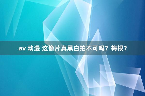 av 动漫 这像片真黑白拍不可吗？梅根？