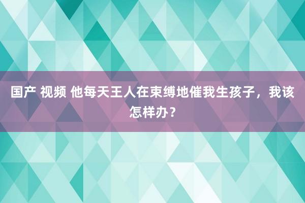 国产 视频 他每天王人在束缚地催我生孩子，我该怎样办？