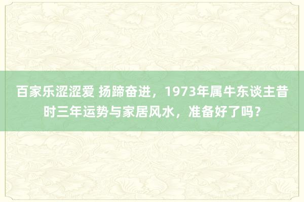 百家乐涩涩爱 扬蹄奋进，1973年属牛东谈主昔时三年运势与家居风水，准备好了吗？