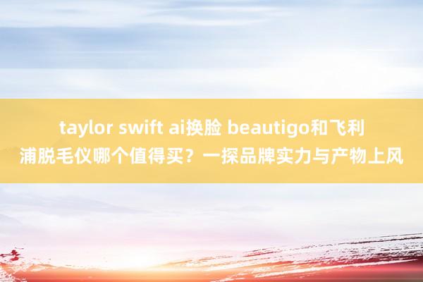 taylor swift ai换脸 beautigo和飞利浦脱毛仪哪个值得买？一探品牌实力与产物上风