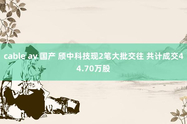 cable av 国产 颀中科技现2笔大批交往 共计成交44.70万股