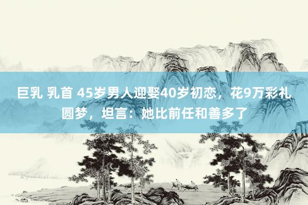 巨乳 乳首 45岁男人迎娶40岁初恋，花9万彩礼圆梦，坦言：她比前任和善多了