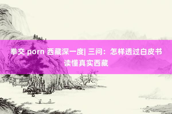 拳交 porn 西藏深一度| 三问：怎样透过白皮书读懂真实西藏