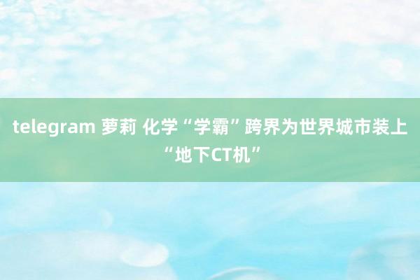 telegram 萝莉 化学“学霸”跨界为世界城市装上“地下CT机”