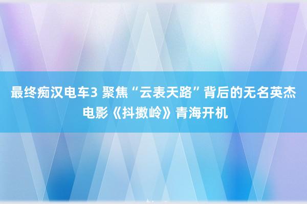 最终痴汉电车3 聚焦“云表天路”背后的无名英杰 电影《抖擞岭》青海开机