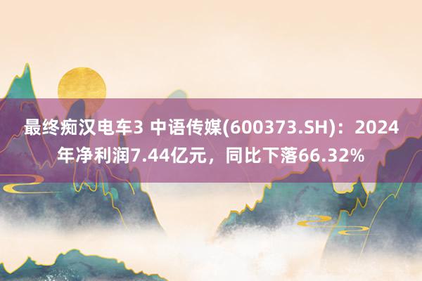 最终痴汉电车3 中语传媒(600373.SH)：2024年净利润7.44亿元，同比下落66.32%