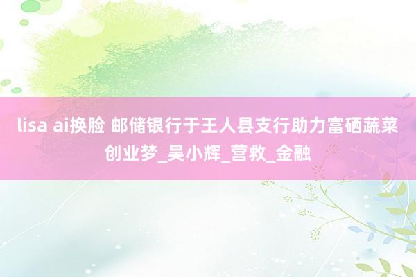 lisa ai换脸 邮储银行于王人县支行助力富硒蔬菜创业梦_吴小辉_营救_金融