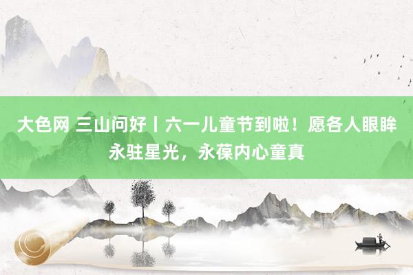 大色网 三山问好丨六一儿童节到啦！愿各人眼眸永驻星光，永葆内心童真