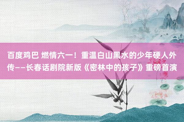 百度鸡巴 燃情六一！重温白山黑水的少年硬人外传——长春话剧院新版《密林中的孩子》重磅首演