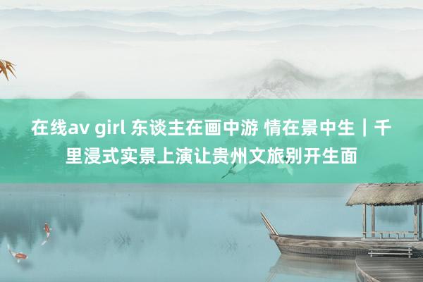 在线av girl 东谈主在画中游 情在景中生｜千里浸式实景上演让贵州文旅别开生面