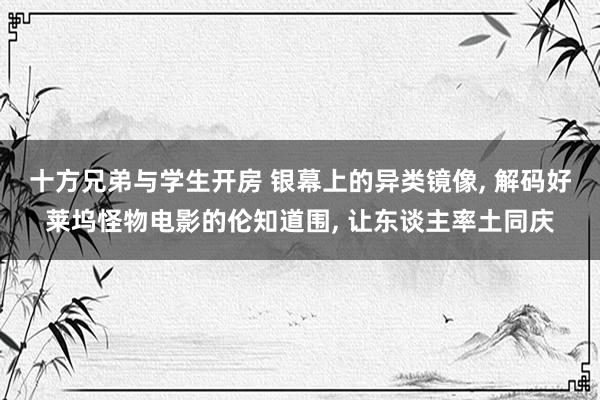 十方兄弟与学生开房 银幕上的异类镜像, 解码好莱坞怪物电影的伦知道围, 让东谈主率土同庆