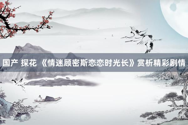 国产 探花 《情迷顾密斯恋恋时光长》赏析精彩剧情