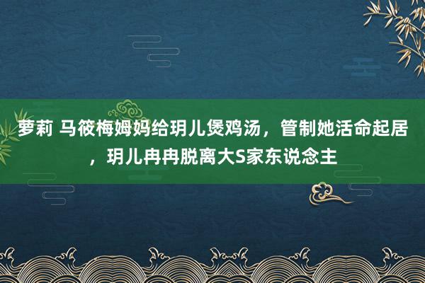 萝莉 马筱梅姆妈给玥儿煲鸡汤，管制她活命起居，玥儿冉冉脱离大S家东说念主