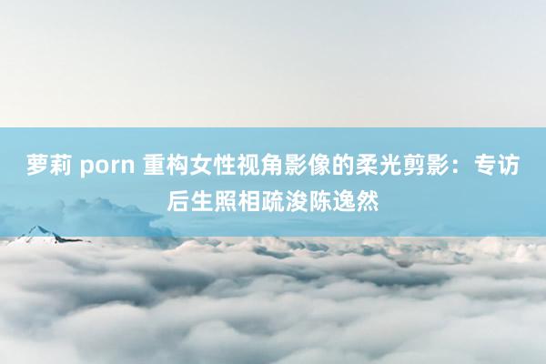 萝莉 porn 重构女性视角影像的柔光剪影：专访后生照相疏浚陈逸然