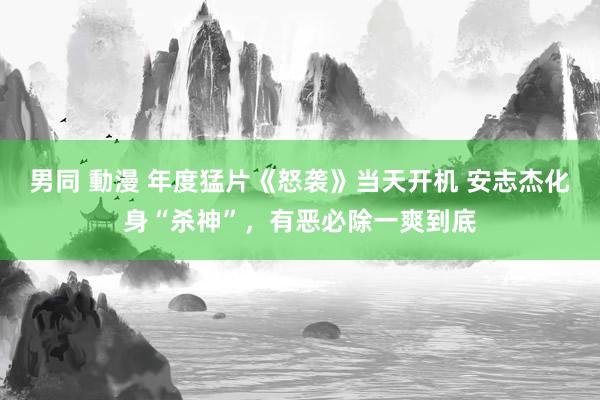 男同 動漫 年度猛片《怒袭》当天开机 安志杰化身“杀神”，有恶必除一爽到底